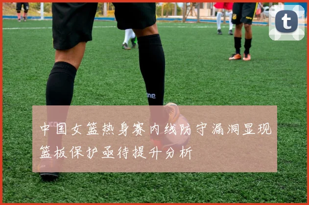 中国女篮热身赛内线防守漏洞显现篮板保护亟待提升分析
