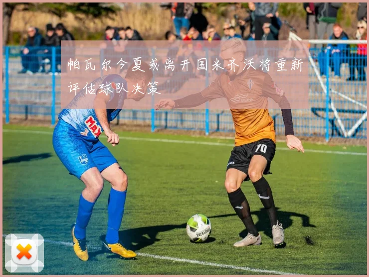 帕瓦尔今夏或离开国米齐沃将重新评估球队决策
