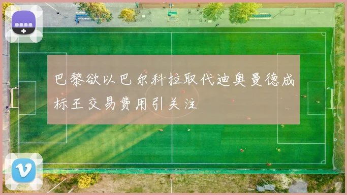 巴黎欲以巴尔科拉取代迪奥曼德成标王交易费用引关注