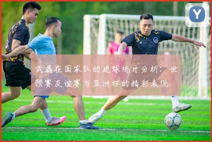 武磊在国家队的进球统计分析：世预赛友谊赛与亚洲杯的精彩表现