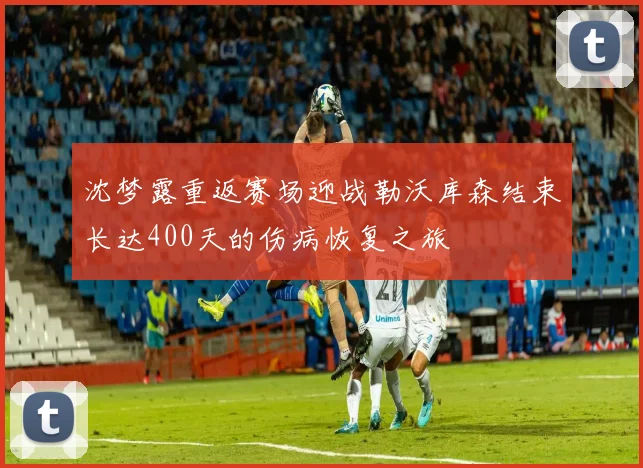 沈梦露重返赛场迎战勒沃库森结束长达400天的伤病恢复之旅