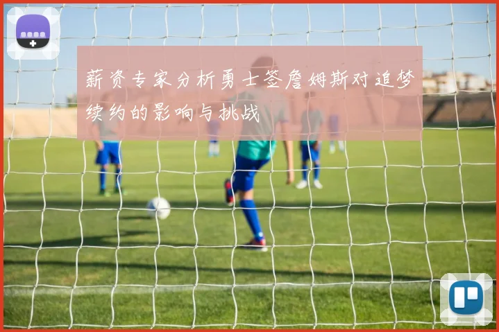 薪资专家分析勇士签詹姆斯对追梦续约的影响与挑战