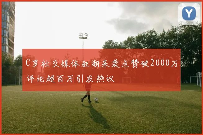 C罗社交媒体狂潮来袭点赞破2000万评论超百万引发热议