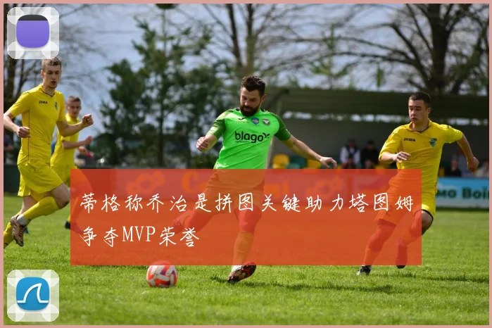 蒂格称乔治是拼图关键助力塔图姆争夺MVP荣誉