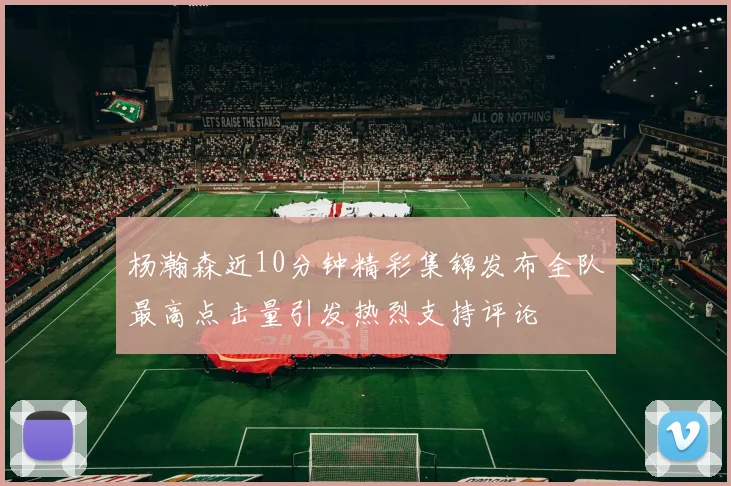 杨瀚森近10分钟精彩集锦发布全队最高点击量引发热烈支持评论