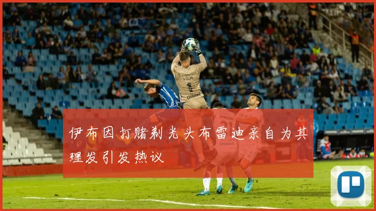 伊布因打赌剃光头布雷迪亲自为其理发引发热议