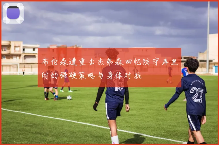 布伦森遭重击杰弗森回忆防守库里时的强硬策略与身体对抗