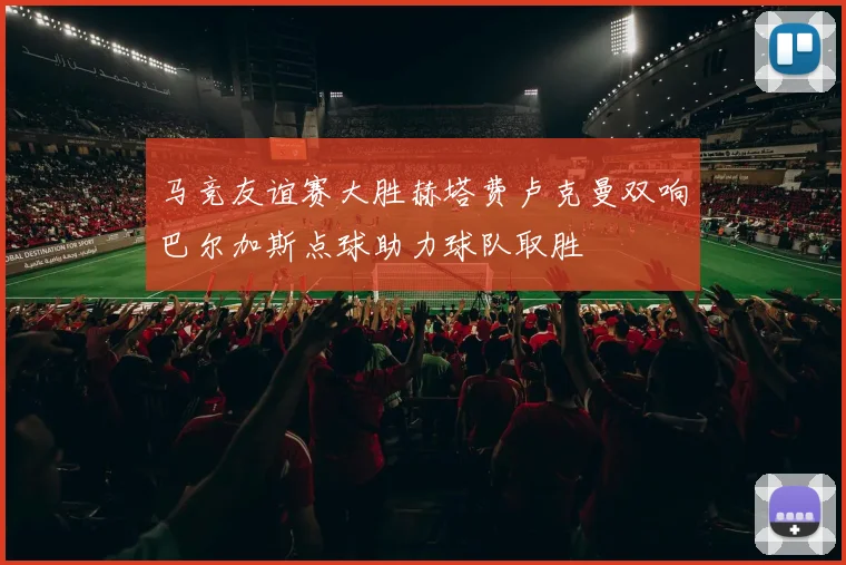 马竞友谊赛大胜赫塔费卢克曼双响巴尔加斯点球助力球队取胜