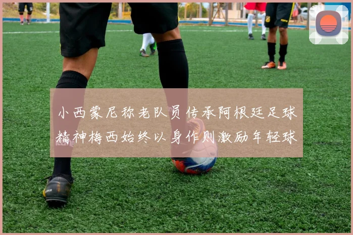 小西蒙尼称老队员传承阿根廷足球精神梅西始终以身作则激励年轻球员