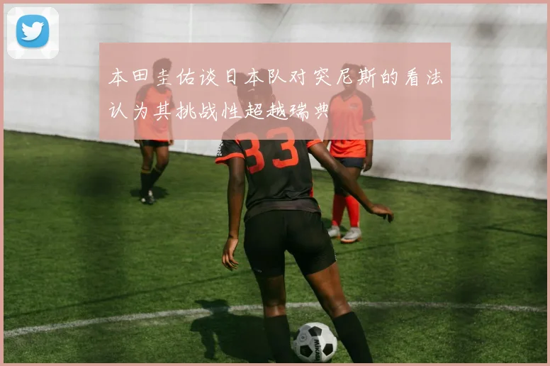 本田圭佑谈日本队对突尼斯的看法认为其挑战性超越瑞典