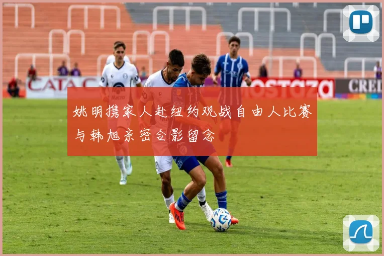 姚明携家人赴纽约观战自由人比赛与韩旭亲密合影留念