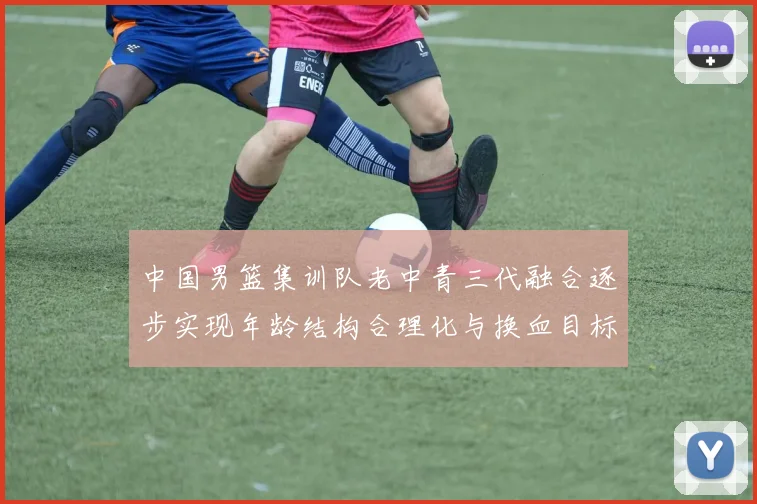 中国男篮集训队老中青三代融合逐步实现年龄结构合理化与换血目标