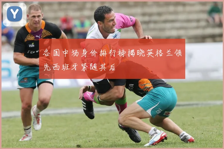 各国中场身价排行榜揭晓英格兰领先西班牙紧随其后