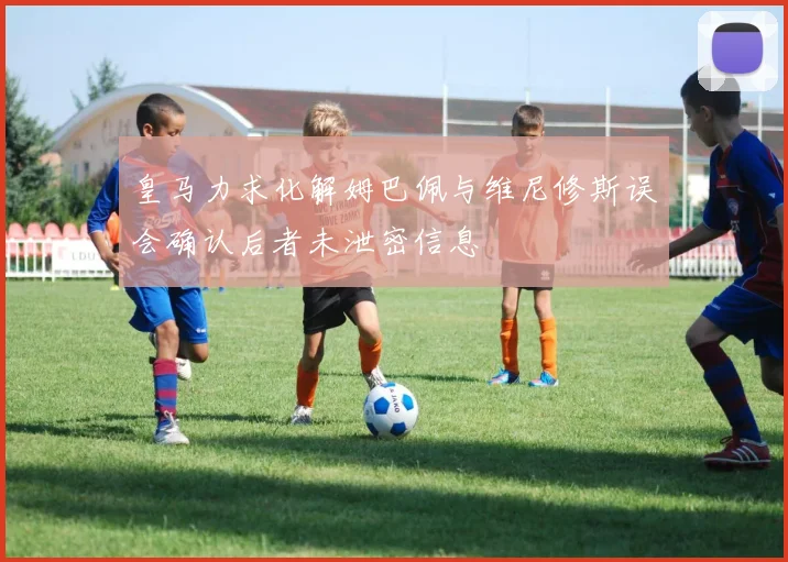 皇马力求化解姆巴佩与维尼修斯误会确认后者未泄密信息