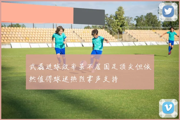 武磊进球效率虽不居国足顶尖但依然值得球迷热烈掌声支持