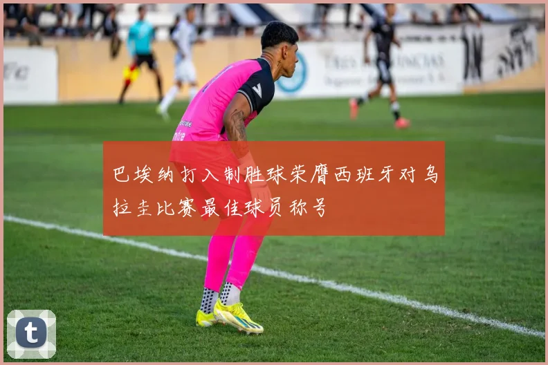 巴埃纳打入制胜球荣膺西班牙对乌拉圭比赛最佳球员称号