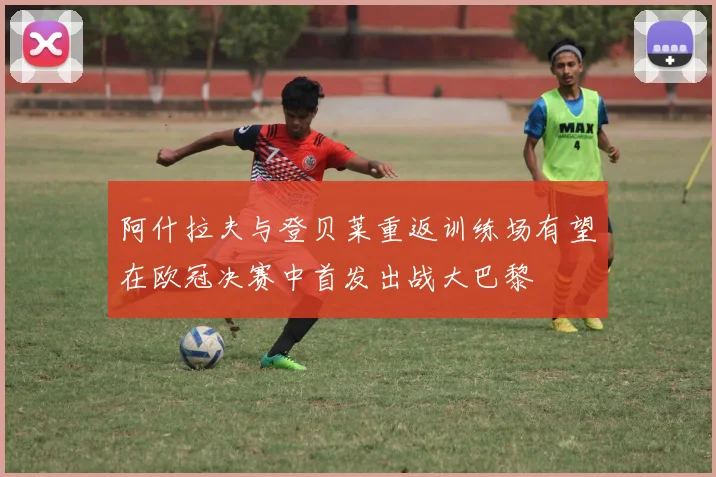 阿什拉夫与登贝莱重返训练场有望在欧冠决赛中首发出战大巴黎