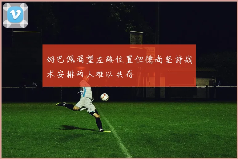 姆巴佩渴望左路位置但德尚坚持战术安排两人难以共存