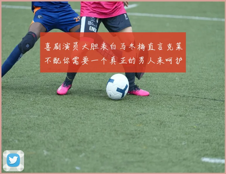 喜剧演员大胆表白马冬梅直言克莱不配你需要一个真正的男人来呵护你