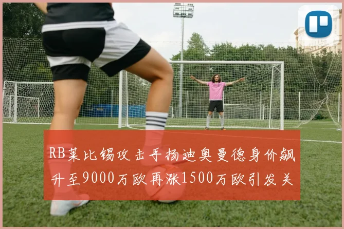 RB莱比锡攻击手扬迪奥曼德身价飙升至9000万欧再涨1500万欧引发关注