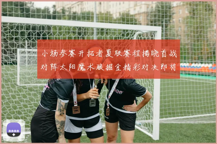 小杨参赛开拓者夏联赛程揭晓首战对阵太阳魔术狼掘金精彩对决即将开启