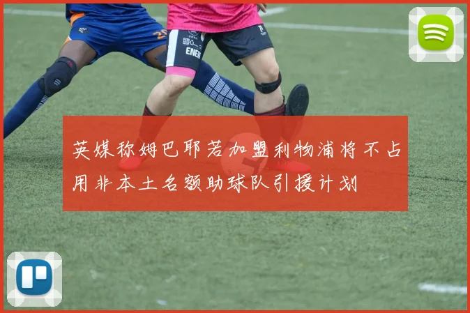 英媒称姆巴耶若加盟利物浦将不占用非本土名额助球队引援计划
