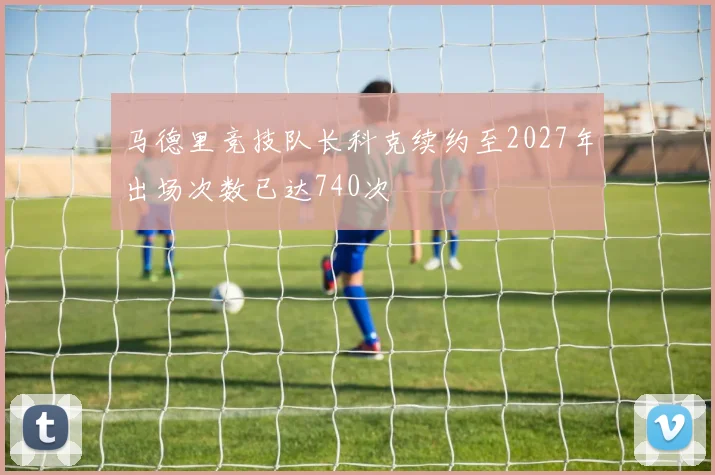 马德里竞技队长科克续约至2027年出场次数已达740次