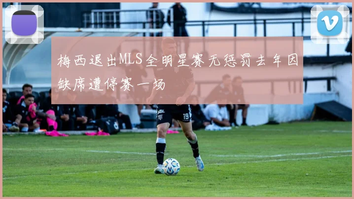 梅西退出MLS全明星赛无惩罚去年因缺席遭停赛一场