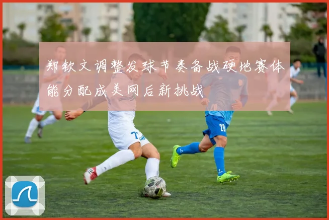 郑钦文调整发球节奏备战硬地赛体能分配成美网后新挑战